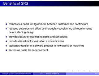 Benefits of SRS
establishes basis for agreement between customer and contractors
reduces development effort by thoroughly considering all requirements
before starting design
provides basis for estimating costs and schedules
provides baseline for validation and verification
facilitates transfer of software product to new users or machines
serves as basis for enhancement
Copyright c 2015, 2016 Michael D. Adams C++ Version: 2016-01-18 877
 
