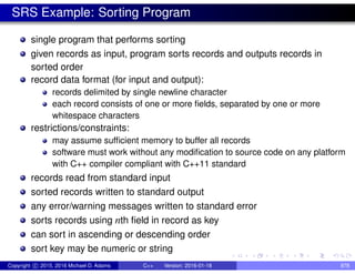 SRS Example: Sorting Program
single program that performs sorting
given records as input, program sorts records and outputs records in
sorted order
record data format (for input and output):
records delimited by single newline character
each record consists of one or more fields, separated by one or more
whitespace characters
restrictions/constraints:
may assume sufficient memory to buffer all records
software must work without any modification to source code on any platform
with C++ compiler compliant with C++11 standard
records read from standard input
sorted records written to standard output
any error/warning messages written to standard error
sorts records using nth field in record as key
can sort in ascending or descending order
sort key may be numeric or string
Copyright c 2015, 2016 Michael D. Adams C++ Version: 2016-01-18 878
 