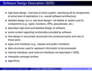 Software Design Description (SDD)
high-level design: overview of entire system, identifying all its components
at some level of abstraction (i.e., overall software architecture)
detailed design (a.k.a. low-level design): full details of system and its
components (e.g., types, functions, APIs, pseudocode, etc.)
describes high-level and detailed design of software
some context regarding functionality provided by software
how design is recursively structured into constituent parts and role of
those parts
types and interfaces (e.g., classes and public members)
data structures used to represent information to be processed
internal interfaces (and external interfaces not described in SRS)
interaction amongst entities
algorithms
Copyright c 2015, 2016 Michael D. Adams C++ Version: 2016-01-18 880
 