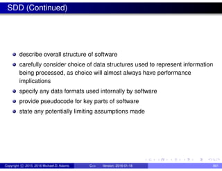 SDD (Continued)
describe overall structure of software
carefully consider choice of data structures used to represent information
being processed, as choice will almost always have performance
implications
specify any data formats used internally by software
provide pseudocode for key parts of software
state any potentially limiting assumptions made
Copyright c 2015, 2016 Michael D. Adams C++ Version: 2016-01-18 881
 