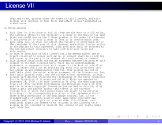 License VII
required to be, granted under the terms of this License), and this
License will continue in full force and effect unless terminated as
stated above.
8. Miscellaneous
a. Each time You Distribute or Publicly Perform the Work or a Collection,
the Licensor offers to the recipient a license to the Work on the same
terms and conditions as the license granted to You under this License.
b. If any provision of this License is invalid or unenforceable under
applicable law, it shall not affect the validity or enforceability of
the remainder of the terms of this License, and without further action
by the parties to this agreement, such provision shall be reformed to
the minimum extent necessary to make such provision valid and
enforceable.
c. No term or provision of this License shall be deemed waived and no
breach consented to unless such waiver or consent shall be in writing
and signed by the party to be charged with such waiver or consent.
d. This License constitutes the entire agreement between the parties with
respect to the Work licensed here. There are no understandings,
agreements or representations with respect to the Work not specified
here. Licensor shall not be bound by any additional provisions that
may appear in any communication from You. This License may not be
modified without the mutual written agreement of the Licensor and You.
e. The rights granted under, and the subject matter referenced, in this
License were drafted utilizing the terminology of the Berne Convention
for the Protection of Literary and Artistic Works (as amended on
September 28, 1979), the Rome Convention of 1961, the WIPO Copyright
Treaty of 1996, the WIPO Performances and Phonograms Treaty of 1996
and the Universal Copyright Convention (as revised on July 24, 1971).
These rights and subject matter take effect in the relevant
jurisdiction in which the License terms are sought to be enforced
according to the corresponding provisions of the implementation of
those treaty provisions in the applicable national law. If the
standard suite of rights granted under applicable copyright law
includes additional rights not granted under this License, such
additional rights are deemed to be included in the License; this
License is not intended to restrict the license of any rights under
applicable law.
Copyright c 2015, 2016 Michael D. Adams C++ Version: 2016-01-18 ix
 