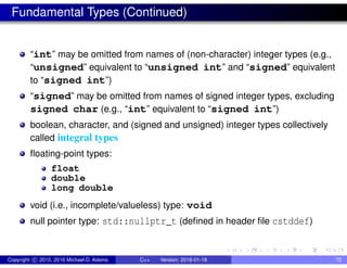 Fundamental Types (Continued)
“int” may be omitted from names of (non-character) integer types (e.g.,
“unsigned” equivalent to “unsigned int” and “signed” equivalent
to “signed int”)
“signed” may be omitted from names of signed integer types, excluding
signed char (e.g., “int” equivalent to “signed int”)
boolean, character, and (signed and unsigned) integer types collectively
called integral types
floating-point types:
float
double
long double
void (i.e., incomplete/valueless) type: void
null pointer type: std::nullptr_t (defined in header file cstddef)
Copyright c 2015, 2016 Michael D. Adams C++ Version: 2016-01-18 72
 