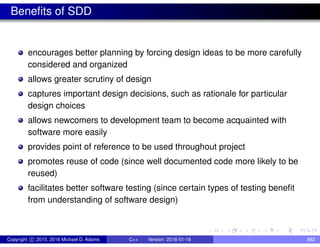 Benefits of SDD
encourages better planning by forcing design ideas to be more carefully
considered and organized
allows greater scrutiny of design
captures important design decisions, such as rationale for particular
design choices
allows newcomers to development team to become acquainted with
software more easily
provides point of reference to be used throughout project
promotes reuse of code (since well documented code more likely to be
reused)
facilitates better software testing (since certain types of testing benefit
from understanding of software design)
Copyright c 2015, 2016 Michael D. Adams C++ Version: 2016-01-18 882
 