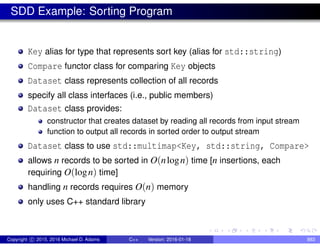 SDD Example: Sorting Program
Key alias for type that represents sort key (alias for std::string)
Compare functor class for comparing Key objects
Dataset class represents collection of all records
specify all class interfaces (i.e., public members)
Dataset class provides:
constructor that creates dataset by reading all records from input stream
function to output all records in sorted order to output stream
Dataset class to use std::multimap<Key, std::string, Compare>
allows n records to be sorted in O(nlogn) time [n insertions, each
requiring O(logn) time]
handling n records requires O(n) memory
only uses C++ standard library
Copyright c 2015, 2016 Michael D. Adams C++ Version: 2016-01-18 883
 