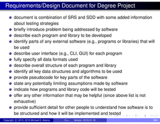 Requirements/Design Document for Degree Project
document is combination of SRS and SDD with some added information
about testing strategies
briefly introduce problem being addressed by software
describe each program and library to be developed
identify parts of any external software (e.g., programs or libraries) that will
be used
describe user interface (e.g., CLI, GUI) for each program
fully specify all data formats used
describe overall structure of each program and library
identify all key data structures and algorithms to be used
provide pseudocode for key parts of the software
state any potentially limiting assumptions made by software
indicate how programs and library code will be tested
offer any other information that may be helpful (since above list is not
exhaustive)
provide sufficient detail for other people to understand how software is to
be structured and how it will be implemented and tested
Copyright c 2015, 2016 Michael D. Adams C++ Version: 2016-01-18 884
 