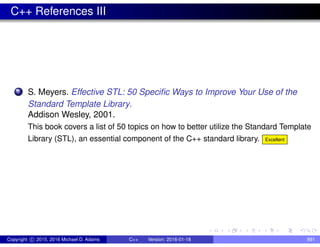 C++ References III
7 S. Meyers. Effective STL: 50 Specific Ways to Improve Your Use of the
Standard Template Library.
Addison Wesley, 2001.
This book covers a list of 50 topics on how to better utilize the Standard Template
Library (STL), an essential component of the C++ standard library. Excellent
Copyright c 2015, 2016 Michael D. Adams C++ Version: 2016-01-18 891
 