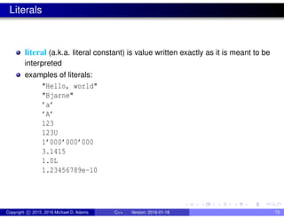Literals
literal (a.k.a. literal constant) is value written exactly as it is meant to be
interpreted
examples of literals:
"Hello, world"
"Bjarne"
’a’
’A’
123
123U
1’000’000’000
3.1415
1.0L
1.23456789e-10
Copyright c 2015, 2016 Michael D. Adams C++ Version: 2016-01-18 73
 