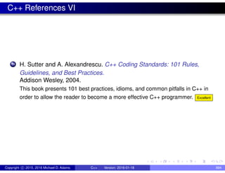 C++ References VI
14 H. Sutter and A. Alexandrescu. C++ Coding Standards: 101 Rules,
Guidelines, and Best Practices.
Addison Wesley, 2004.
This book presents 101 best practices, idioms, and common pitfalls in C++ in
order to allow the reader to become a more effective C++ programmer. Excellent
Copyright c 2015, 2016 Michael D. Adams C++ Version: 2016-01-18 894
 