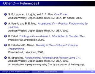 Other C++ References I
1 S. B. Lippman, J. Lajoie, and B. E. Moo. C++ Primer.
Addison Wesley, Upper Saddle River, NJ, USA, 4th edition, 2005.
2 A. Koenig and B. E. Moo. Accelerated C++: Practical Programming by
Example.
Addison Wesley, Upper Saddle River, NJ, USA, 2000.
3 B. Eckel. Thinking in C++—Volume 1: Introduction to Standard C++.
Prentice Hall, 2nd edition, 2000.
4 B. Eckel and C. Allison. Thinking in C++—Volume 2: Practical
Programming.
Prentice Hall, 1st edition, 2003.
5 B. Stroustrup. Programming: Principles and Practice Using C++.
Addison Wesley, Upper Saddle River, NJ, USA, 2009.
An introduction to programming using C++ by the creator of the language.
Copyright c 2015, 2016 Michael D. Adams C++ Version: 2016-01-18 896
 