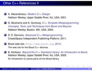 Other C++ References II
6 A. Alexandrescu. Modern C++ Design.
Addison Wesley, Upper Saddle River, NJ, USA, 2001.
7 D. Abrahams and A. Gurtovoy. C++ Template Metaprogramming:
Concepts, Tools, and Techniques from Boost and Beyond.
Addison Wesley, Boston, MA, USA, 2004.
8 D. D. Gennaro. Advanced C++ Metaprogramming.
CreateSpace Independent Publishing Platform, 2011.
9 Boost web site. http://www.boost.org, 2014.
The web site for the Boost C++ libraries.
10 B. Karlsson. Beyond the C++ Standard Library: An Introduction to Boost.
Addison Wesley, Upper Saddle River, NJ, USA, 2005.
An introduction to (some parts of) the Boost library.
Copyright c 2015, 2016 Michael D. Adams C++ Version: 2016-01-18 897
 