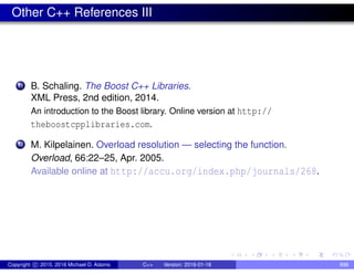 Other C++ References III
11 B. Schaling. The Boost C++ Libraries.
XML Press, 2nd edition, 2014.
An introduction to the Boost library. Online version at http://
theboostcpplibraries.com.
12 M. Kilpelainen. Overload resolution — selecting the function.
Overload, 66:22–25, Apr. 2005.
Available online at http://accu.org/index.php/journals/268.
Copyright c 2015, 2016 Michael D. Adams C++ Version: 2016-01-18 898
 