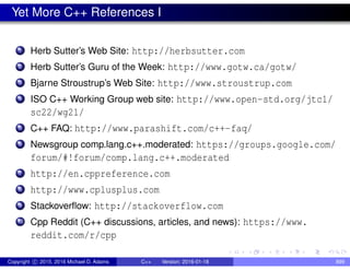 Yet More C++ References I
1 Herb Sutter’s Web Site: http://herbsutter.com
2 Herb Sutter’s Guru of the Week: http://www.gotw.ca/gotw/
3 Bjarne Stroustrup’s Web Site: http://www.stroustrup.com
4 ISO C++ Working Group web site: http://www.open-std.org/jtc1/
sc22/wg21/
5 C++ FAQ: http://www.parashift.com/c++-faq/
6 Newsgroup comp.lang.c++.moderated: https://groups.google.com/
forum/#!forum/comp.lang.c++.moderated
7 http://en.cppreference.com
8 http://www.cplusplus.com
9 Stackoverflow: http://stackoverflow.com
10 Cpp Reddit (C++ discussions, articles, and news): https://www.
reddit.com/r/cpp
Copyright c 2015, 2016 Michael D. Adams C++ Version: 2016-01-18 899
 