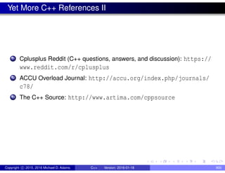 Yet More C++ References II
11 Cplusplus Reddit (C++ questions, answers, and discussion): https://
www.reddit.com/r/cplusplus
12 ACCU Overload Journal: http://accu.org/index.php/journals/
c78/
13 The C++ Source: http://www.artima.com/cppsource
Copyright c 2015, 2016 Michael D. Adams C++ Version: 2016-01-18 900
 