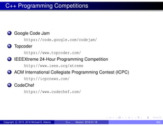 C++ Programming Competitions
1 Google Code Jam
https://code.google.com/codejam/
2 Topcoder
https://www.topcoder.com/
3 IEEEXtreme 24-Hour Programming Competition
http://www.ieee.org/xtreme
4 ACM International Collegiate Programming Contest (ICPC)
http://icpcnews.com/
5 CodeChef
https://www.codechef.com/
Copyright c 2015, 2016 Michael D. Adams C++ Version: 2016-01-18 902
 