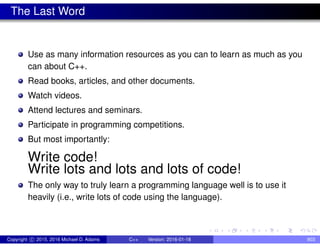 The Last Word
Use as many information resources as you can to learn as much as you
can about C++.
Read books, articles, and other documents.
Watch videos.
Attend lectures and seminars.
Participate in programming competitions.
But most importantly:
Write code!
Write lots and lots and lots of code!
The only way to truly learn a programming language well is to use it
heavily (i.e., write lots of code using the language).
Copyright c 2015, 2016 Michael D. Adams C++ Version: 2016-01-18 903
 