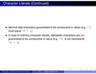 Character Literals (Continued)
decimal digit characters guaranteed to be consecutive in value (e.g., ’1’
must equal ’0’ + 1)
in case of ordinary character literals, alphabetic characters are not
guaranteed to be consecutive in value (e.g., ’b’ is not necessarily
’a’ + 1)
Copyright c 2015, 2016 Michael D. Adams C++ Version: 2016-01-18 75
 