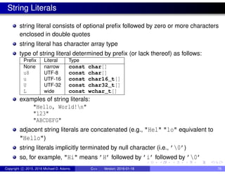 String Literals
string literal consists of optional prefix followed by zero or more characters
enclosed in double quotes
string literal has character array type
type of string literal determined by prefix (or lack thereof) as follows:
Prefix Literal Type
None narrow const char[]
u8 UTF-8 const char[]
u UTF-16 const char16_t[]
U UTF-32 const char32_t[]
L wide const wchar_t[]
examples of string literals:
"Hello, World!n"
"123"
"ABCDEFG"
adjacent string literals are concatenated (e.g., "Hel" "lo" equivalent to
"Hello")
string literals implicitly terminated by null character (i.e., ’0’)
so, for example, "Hi" means ’H’ followed by ’i’ followed by ’0’
Copyright c 2015, 2016 Michael D. Adams C++ Version: 2016-01-18 76
 