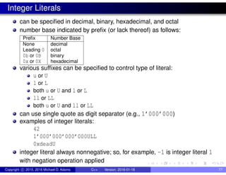 Integer Literals
can be specified in decimal, binary, hexadecimal, and octal
number base indicated by prefix (or lack thereof) as follows:
Prefix Number Base
None decimal
Leading 0 octal
0b or 0B binary
0x or 0X hexadecimal
various suffixes can be specified to control type of literal:
u or U
l or L
both u or U and l or L
ll or LL
both u or U and ll or LL
can use single quote as digit separator (e.g., 1’000’000)
examples of integer literals:
42
1’000’000’000’000ULL
0xdeadU
integer literal always nonnegative; so, for example, -1 is integer literal 1
with negation operation applied
Copyright c 2015, 2016 Michael D. Adams C++ Version: 2016-01-18 77
 