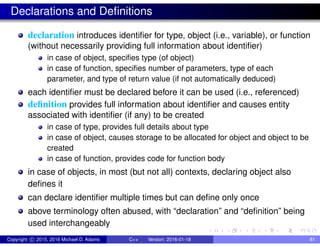 Declarations and Definitions
declaration introduces identifier for type, object (i.e., variable), or function
(without necessarily providing full information about identifier)
in case of object, specifies type (of object)
in case of function, specifies number of parameters, type of each
parameter, and type of return value (if not automatically deduced)
each identifier must be declared before it can be used (i.e., referenced)
definition provides full information about identifier and causes entity
associated with identifier (if any) to be created
in case of type, provides full details about type
in case of object, causes storage to be allocated for object and object to be
created
in case of function, provides code for function body
in case of objects, in most (but not all) contexts, declaring object also
defines it
can declare identifier multiple times but can define only once
above terminology often abused, with “declaration” and “definition” being
used interchangeably
Copyright c 2015, 2016 Michael D. Adams C++ Version: 2016-01-18 81
 