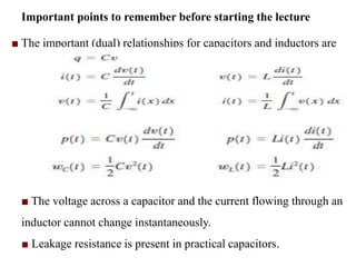 Important points to remember before starting the lecture
■ The important (dual) relationships for capacitors and inductors are
■ The voltage across a capacitor and the current flowing through an
inductor cannot change instantaneously.
■ Leakage resistance is present in practical capacitors.
 