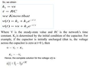 Hence, the complete solution for the voltage v(t) is
1
/
1 2
/
2
( )
( )
t
t
k vs
RC
we Knowthat
v t k k e
v t vs k e







 
 
Where V is the steady-state value and RC is the network’s time
constant. K2 is determined by the initial condition of the capacitor. For
example, if the capacitor is initially uncharged (that is, the voltage
across the capacitor is zero at t=0 ), then
So, we obtain
 