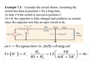 Example 7.1: Consider the circuit shown. Assuming the
switch has been in position 1 for a long time.
At time t=0 the switch is moved to position 2.
At t=0- the capacitor is fully charged and conducts no current
since the capacitor acts like an open circuit to dc.
  2
2
0 arg
3
0 12 4
1 6 3
s
at t capacitor is fully ch ed
R K
Vc V v
R R K K


 
 
 
  
 
 