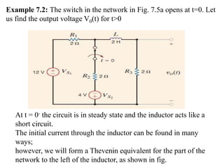 Example 7.2: The switch in the network in Fig. 7.5a opens at t=0. Let
us find the output voltage V0(t) for t>0
At t = 0- the circuit is in steady state and the inductor acts like a
short circuit.
The initial current through the inductor can be found in many
ways;
however, we will form a Thevenin equivalent for the part of the
network to the left of the inductor, as shown in fig.
 