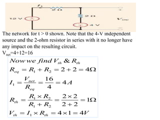 The network for t > 0 shown. Note that the 4-V independent
source and the 2-ohm resistor in series with it no longer have
any impact on the resulting circuit.
Vnet=4+12=16
1 2
1
1 2
1 2
1
2 2 4
16
4
4
2 2
1
2 2
4 1 4
&
t
eq
net
eq
th
t
h th
h h
t
Now we fi
R R R
V
I A
R
R R
R
R R
n
I R V
d V R
V
     
  
 
   
 
   

 