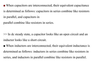 ■ When capacitors are interconnected, their equivalent capacitance
is determined as follows: capacitors in series combine like resistors
in parallel, and capacitors in
parallel combine like resistors in series.
>> In dc steady state, a capacitor looks like an open circuit and an
inductor looks like a short circuit.
■ When inductors are interconnected, their equivalent inductance is
determined as follows: inductors in series combine like resistors in
series, and inductors in parallel combine like resistors in parallel.
 