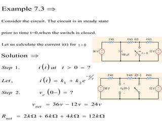  
Consider the circuit. The circuit is in steady state
prior to time t=0,when the switch is closed.
Let us calculate the current i(t) for
1. 0 ?
,
Solution
Example 7.3
 


Step i t at t
Let  
 
1 2
2. 0 ?
36 12 24
2 6 4 12


 
 
  
       
t
c
net
net
Step
i t k k e
v
v v v v
R k k k k
t > 0
 