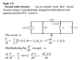 Topic 7.3:
Second order-circuits: Let us consider basic RLC circuit.
Assume energy is stored(already charged) in both inductor and
capacitor parallel RLC circuit is
   
 
0
2
2
( )
CKT
1
Multiplying by we get
+0+
L s
s
The node equation of the given RLC parallel
V dv
V dt I t C I t
R L dt
d
dt
di t
d V V d
t
v
C
dt R L dt dt
   

 

 