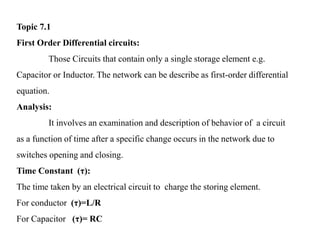 Topic 7.1
First Order Differential circuits:
Those Circuits that contain only a single storage element e.g.
Capacitor or Inductor. The network can be describe as first-order differential
equation.
Analysis:
It involves an examination and description of behavior of a circuit
as a function of time after a specific change occurs in the network due to
switches opening and closing.
Time Constant (τ):
The time taken by an electrical circuit to charge the storing element.
For conductor (τ)=L/R
For Capacitor (τ)= RC
 