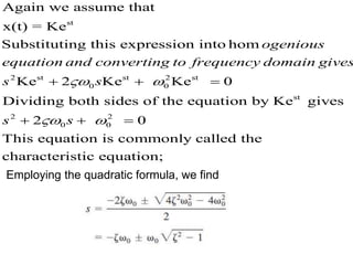 2 2
0
st
st s t
0
t s
st
2
2
Again we assume that
x(t) = Ke
Substituting this expression into hom
Ke Ke Ke
Dividing both sides of the equation
0
2
by Ke gives
ogenious
equation and converting to frequency domain gives
s s
s
 

  
 2
0 0
This equation is commonly called the
characteristic equatio
0
n;
s
 
 
Employing the quadratic formula, we find
 