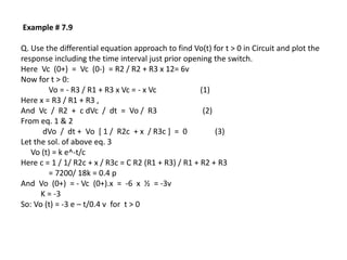 Example # 7.9
Q. Use the differential equation approach to find Vo(t) for t > 0 in Circuit and plot the
response including the time interval just prior opening the switch.
Here Vc (0+) = Vc (0-) = R2 / R2 + R3 x 12= 6v
Now for t > 0:
Vo = - R3 / R1 + R3 x Vc = - x Vc (1)
Here x = R3 / R1 + R3 ,
And Vc / R2 + c dVc / dt = Vo / R3 (2)
From eq. 1 & 2
dVo / dt + Vo [ 1 / R2c + x / R3c ] = 0 (3)
Let the sol. of above eq. 3
Vo (t) = k e^-t/c
Here c = 1 / 1/ R2c + x / R3c = C R2 (R1 + R3) / R1 + R2 + R3
= 7200/ 18k = 0.4 p
And Vo (0+) = - Vc (0+).x = -6 x ½ = -3v
K = -3
So: Vo (t) = -3 e – t/0.4 v for t > 0
 