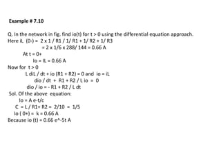 Example # 7.10
Q. In the network in fig. find io(t) for t > 0 using the differential equation approach.
Here iL (0-) = 2 x 1 / R1 / 1/ R1 + 1/ R2 + 1/ R3
= 2 x 1/6 x 288/ 144 = 0.66 A
At t = 0+
Io = IL = 0.66 A
Now for t > 0
L diL / dt + io (R1 + R2) = 0 and io = iL
dio / dt + R1 + R2 / L io = 0
dio / io = - R1 + R2 / L dt
Sol. Of the above equation:
Io = A e-t/c
C = L / R1+ R2 = 2/10 = 1/5
Io ( 0+) = k = 0.66 A
Because io (t) = 0.66 e^-5t A
 