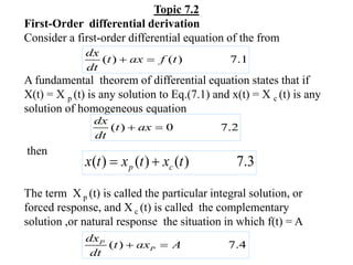 Topic 7.2
First-Order differential derivation
Consider a first-order differential equation of the from
A fundamental theorem of differential equation states that if
X(t) = X p (t) is any solution to Eq.(7.1) and x(t) = X c (t) is any
solution of homogeneous equation
then
The term X p (t) is called the particular integral solution, or
forced response, and X c (t) is called the complementary
solution ,or natural response the situation in which f(t) = A
( ) ( ) 7.1
dx
t ax f t
dt
 
( ) 0 7.2
dx
t ax
dt
 
( ) ( ) ( ) 7.3
p c
x t x t x t
 
( ) 7.4
P
P
dx
t ax A
dt
 
 