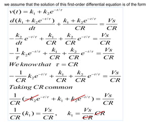 /
1 2
/ /
1 2 1 2
/ /
2 1 2
/ /
1 2
2
/ /
1 2
2
/ /
2 1 2
( )
( )
1
1
1
( )
1
(
t
t t
t t
t t
t t
t t
v t k k e
d k k e k k e Vs
dt CR CR
k k k Vs
e e
dt CR CR CR
k k Vs
k e e
CR CR CR
We knowthat CR
k k Vs
k e e
CR CR CR CR
Taking CR common
Vs
k e k k e
CR CR
CR

 
 
 
 
 



 
 
 
 
 
 
 
 
   
   

   
   
1 1
) ,
Vs Vs
k k CR
CR CR
 
we assume that the solution of this first-order differential equation is of the form
 