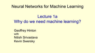 Neural Networks for Machine Learning

            Lecture 1a
 Why do we need machine learning?

 Geoffrey Hinton
 with
 Nitish Srivastava
 Kevin Swersky
 