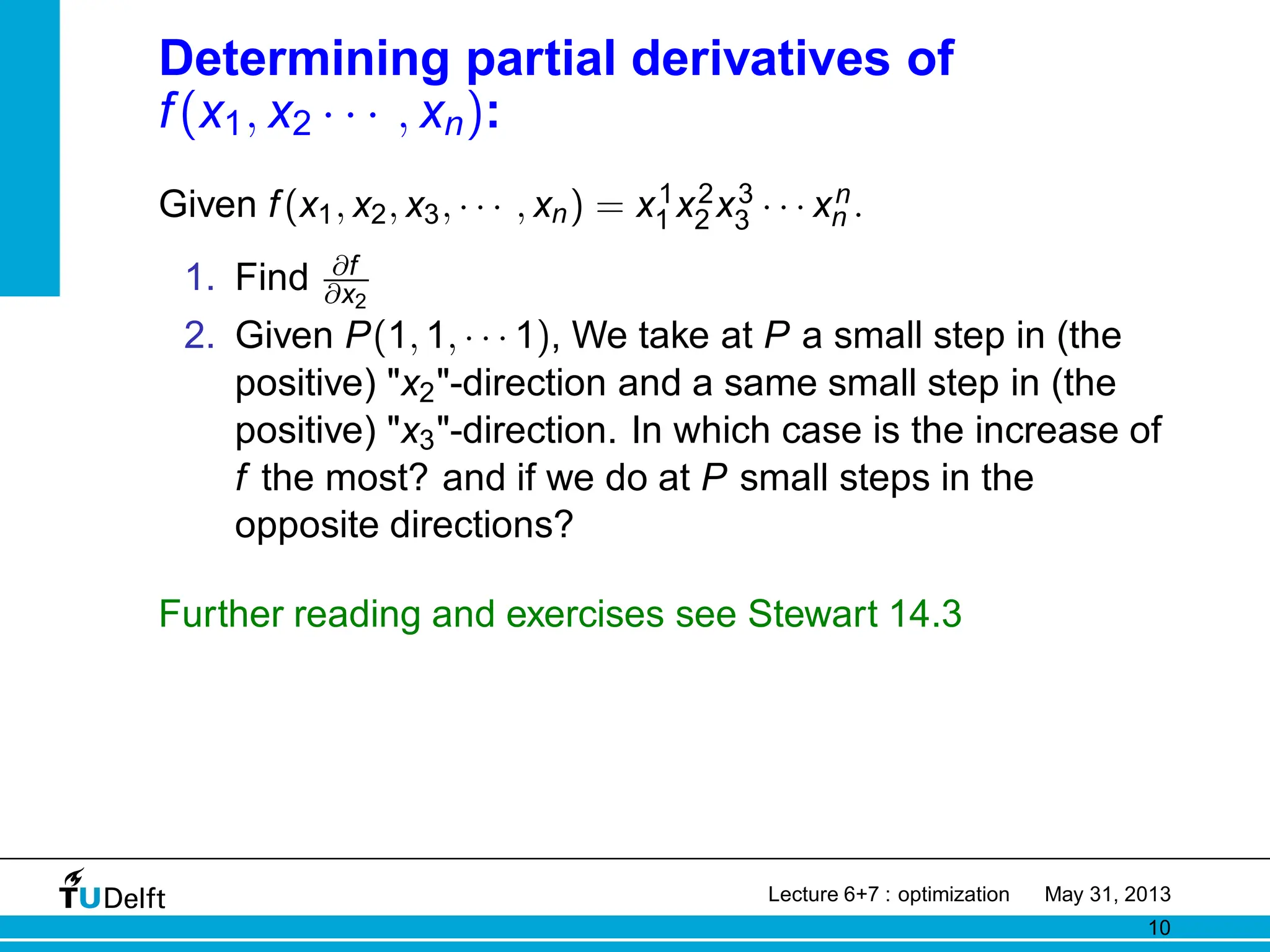 Determining partial derivatives of
f(x1, x2 · · · , xn):
Given f(x1, x2, x3, · · · , xn) = x1
1 x2
2 x3
3 · · · xn
n .
1. Find ∂f
∂x2
2. Given P(1, 1, · · · 1), We take at P a small step in (the
positive) x2-direction and a same small step in (the
positive) x3-direction. In which case is the increase of
f the most? and if we do at P small steps in the
opposite directions?
Further reading and exercises see Stewart 14.3
Lecture 6+7 : optimization May 31, 2013
10
 