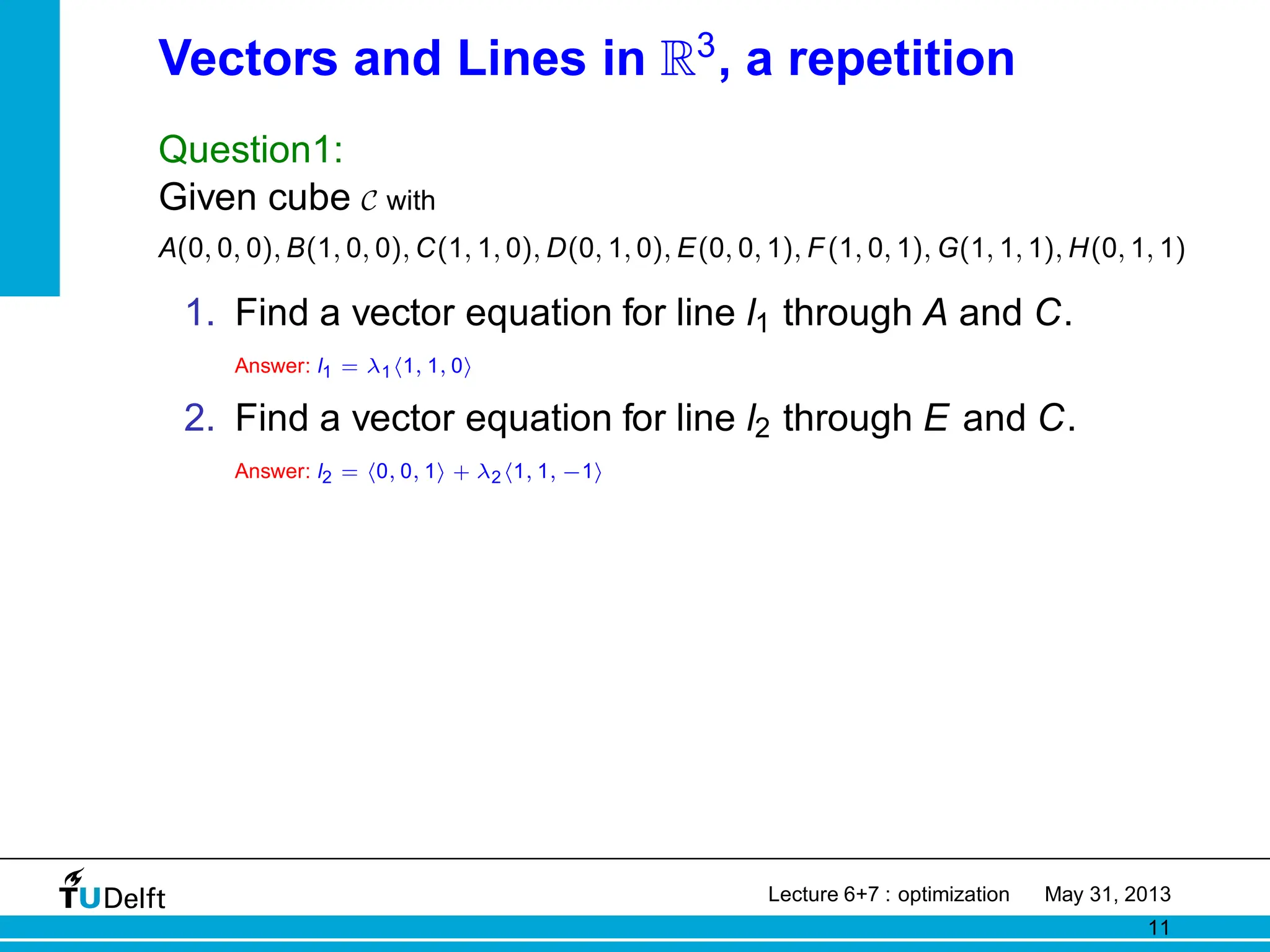 Vectors and Lines in R3
, a repetition
Question1:
Given cube C with
A(0, 0, 0), B(1, 0, 0), C(1, 1, 0), D(0, 1, 0), E(0, 0, 1), F(1, 0, 1), G(1, 1, 1), H(0, 1, 1)
1. Find a vector equation for line l1 through A and C.
Answer: l1 = λ1h1, 1, 0i
2. Find a vector equation for line l2 through E and C.
Answer: l2 = h0, 0, 1i + λ2h1, 1, −1i
Lecture 6+7 : optimization May 31, 2013
11
 