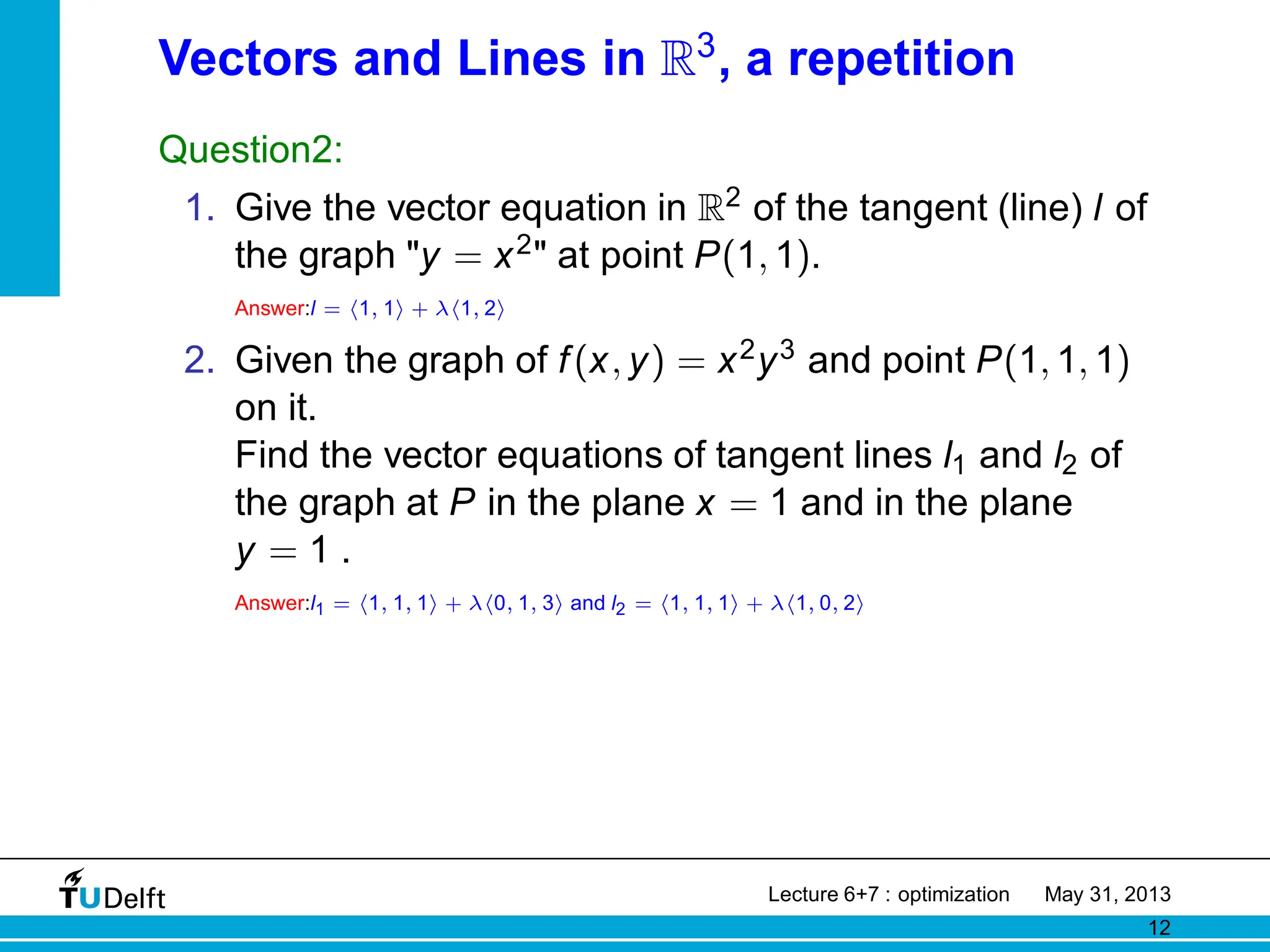 Vectors and Lines in R3
, a repetition
Question2:
1. Give the vector equation in R2 of the tangent (line) l of
the graph y = x2 at point P(1, 1).
Answer:l = h1, 1i + λh1, 2i
2. Given the graph of f(x, y) = x2y3 and point P(1, 1, 1)
on it.
Find the vector equations of tangent lines l1 and l2 of
the graph at P in the plane x = 1 and in the plane
y = 1 .
Answer:l1 = h1, 1, 1i + λh0, 1, 3i and l2 = h1, 1, 1i + λh1, 0, 2i
Lecture 6+7 : optimization May 31, 2013
12
 