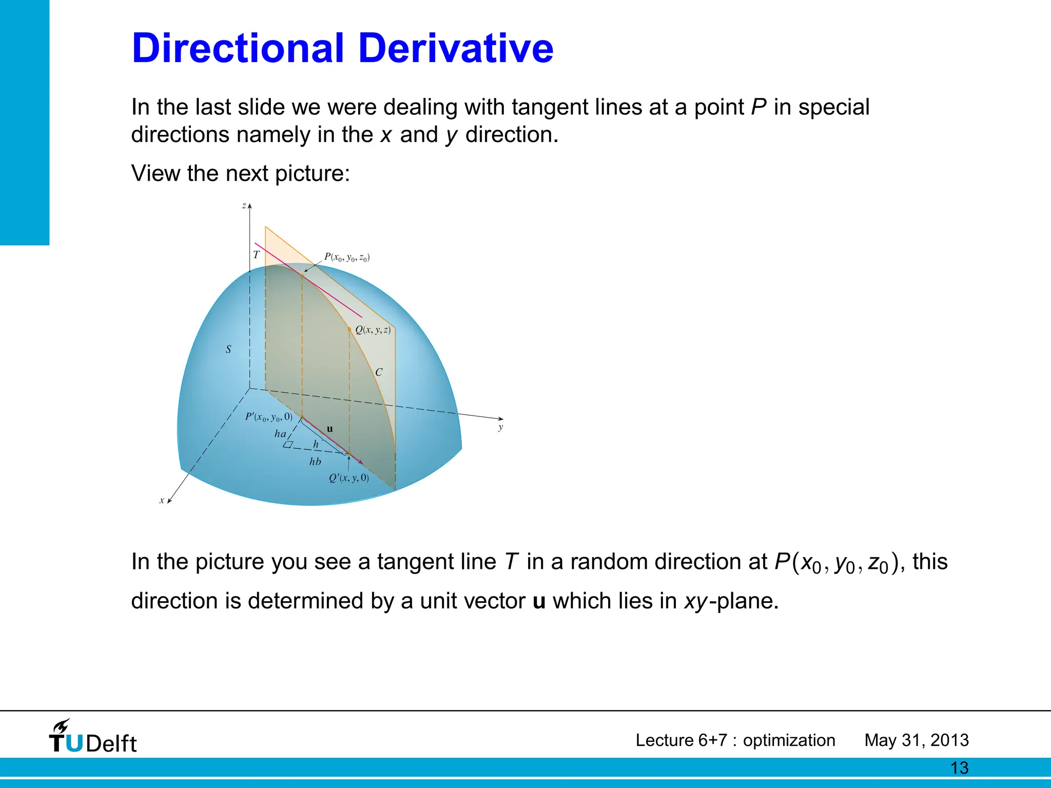 Directional Derivative
In the last slide we were dealing with tangent lines at a point P in special
directions namely in the x and y direction.
View the next picture:
3
P(x¸, y¸, z¸)
T
y
x
z
In the picture you see a tangent line T in a random direction at P(x0, y0, z0), this
direction is determined by a unit vector u which lies in xy-plane.
Lecture 6+7 : optimization May 31, 2013
13
 