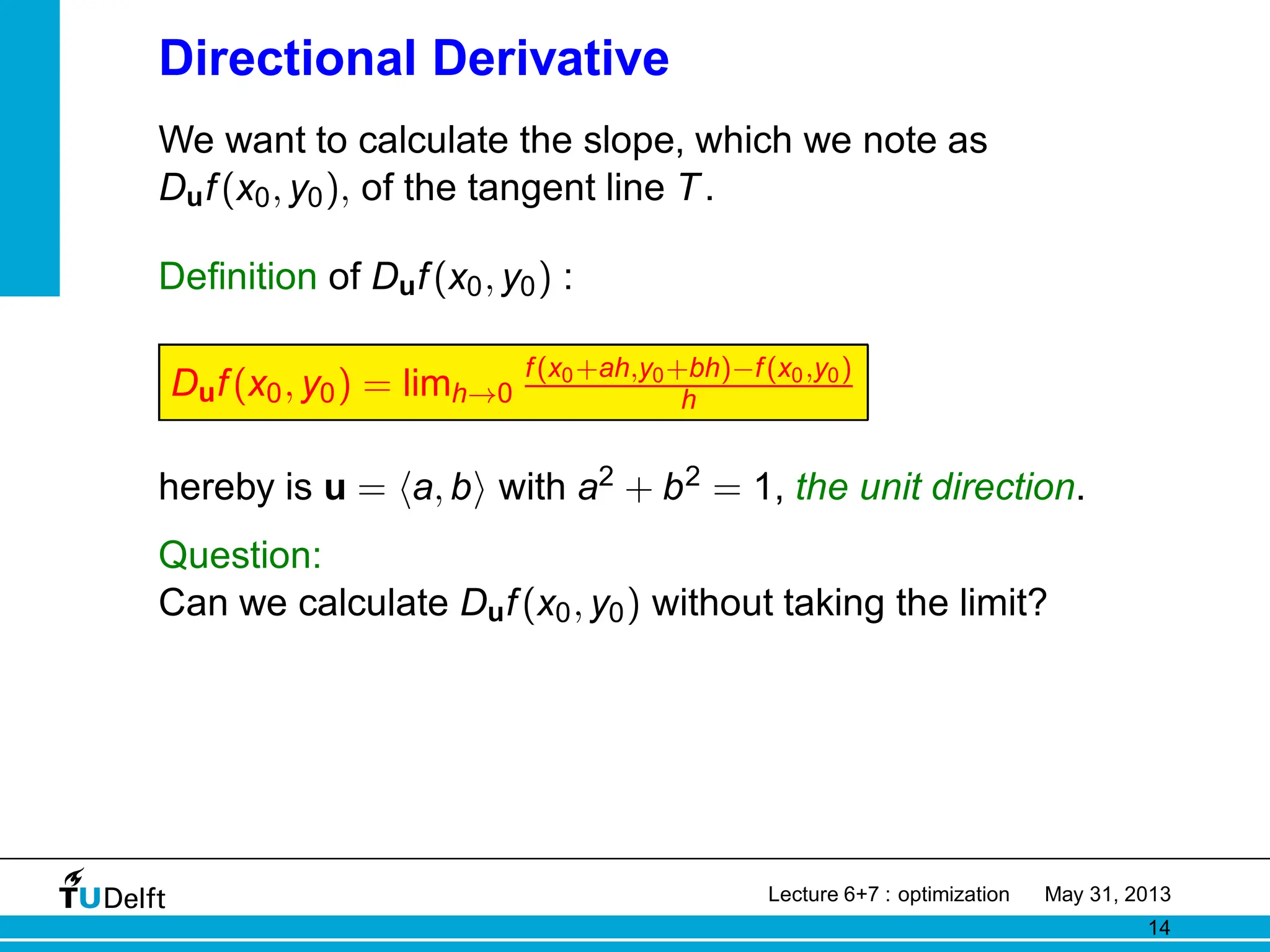 Directional Derivative
We want to calculate the slope, which we note as
Duf(x0, y0), of the tangent line T.
Definition of Duf(x0, y0) :
Duf(x0, y0) = limh→0
f(x0+ah,y0+bh)−f(x0,y0)
h
hereby is u = ha, bi with a2 + b2 = 1, the unit direction.
Question:
Can we calculate Duf(x0, y0) without taking the limit?
Lecture 6+7 : optimization May 31, 2013
14
 
