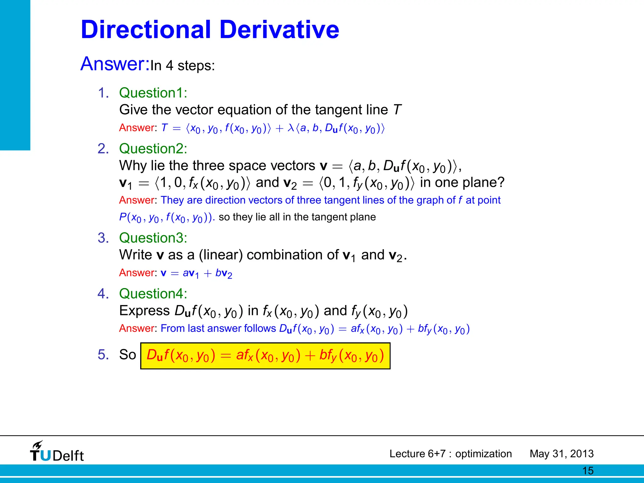 Directional Derivative
Answer:In 4 steps:
1. Question1:
Give the vector equation of the tangent line T
Answer: T = hx0, y0, f(x0, y0)i + λha, b, Duf(x0, y0)i
2. Question2:
Why lie the three space vectors v = ha, b, Duf(x0, y0)i,
v1 = h1, 0, fx (x0, y0)i and v2 = h0, 1, fy (x0, y0)i in one plane?
Answer: They are direction vectors of three tangent lines of the graph of f at point
P(x0, y0, f(x0, y0)). so they lie all in the tangent plane
3. Question3:
Write v as a (linear) combination of v1 and v2.
Answer: v = av1 + bv2
4. Question4:
Express Duf(x0, y0) in fx (x0, y0) and fy (x0, y0)
Answer: From last answer follows Duf(x0, y0) = afx (x0, y0) + bfy (x0, y0)
5. So Duf(x0, y0) = afx (x0, y0) + bfy (x0, y0)
Lecture 6+7 : optimization May 31, 2013
15
 