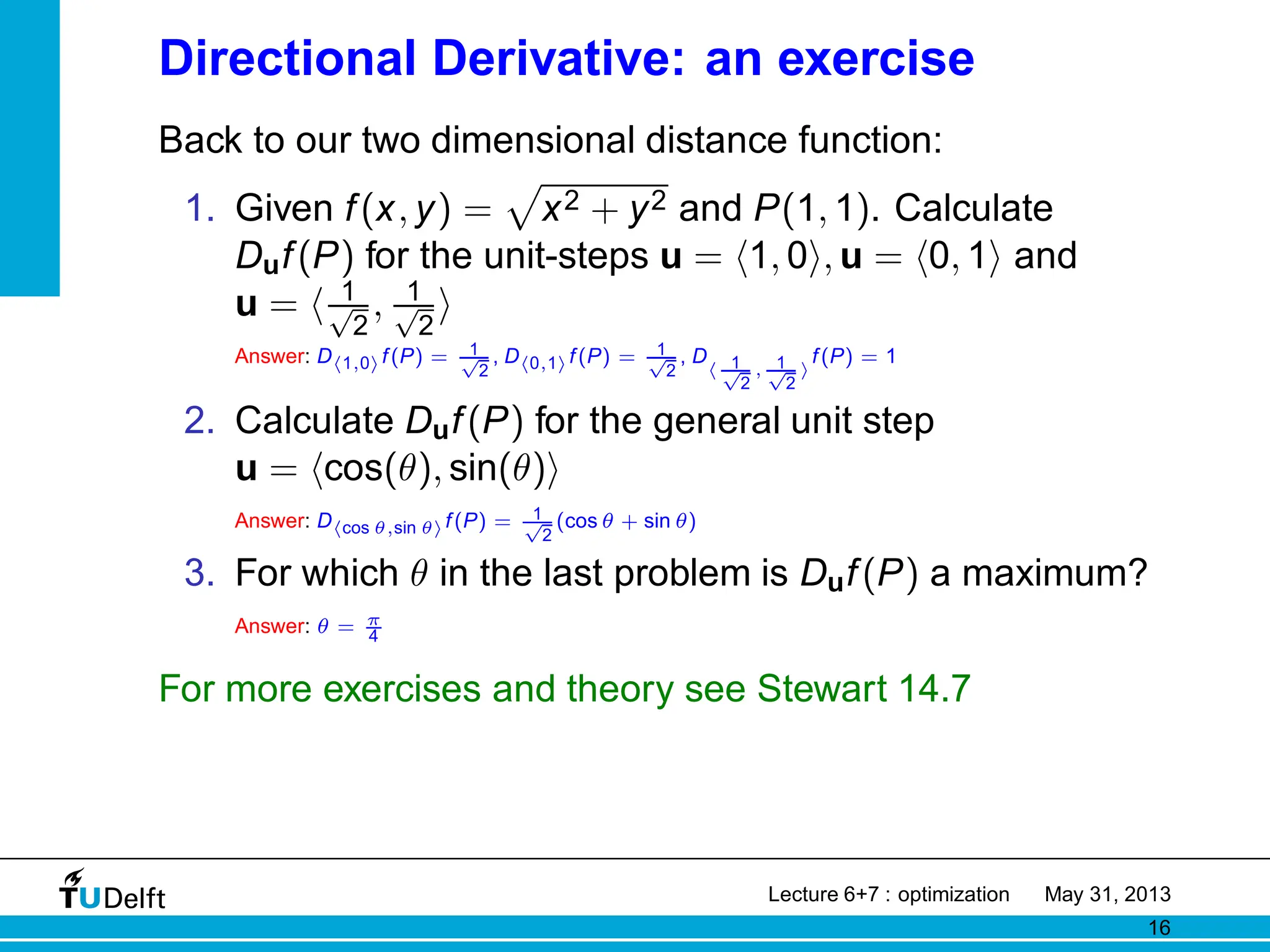Directional Derivative: an exercise
Back to our two dimensional distance function:
1. Given f(x, y) =
p
x2 + y2 and P(1, 1). Calculate
Duf(P) for the unit-steps u = h1, 0i, u = h0, 1i and
u = h 1
√
2
, 1
√
2
i
Answer: Dh1,0if(P) = 1
√
2
, Dh0,1if(P) = 1
√
2
, D
h 1
√
2
, 1
√
2
i
f(P) = 1
2. Calculate Duf(P) for the general unit step
u = hcos(θ), sin(θ)i
Answer: Dhcos θ,sin θif(P) = 1
√
2
(cos θ + sin θ)
3. For which θ in the last problem is Duf(P) a maximum?
Answer: θ = π
4
For more exercises and theory see Stewart 14.7
Lecture 6+7 : optimization May 31, 2013
16
 