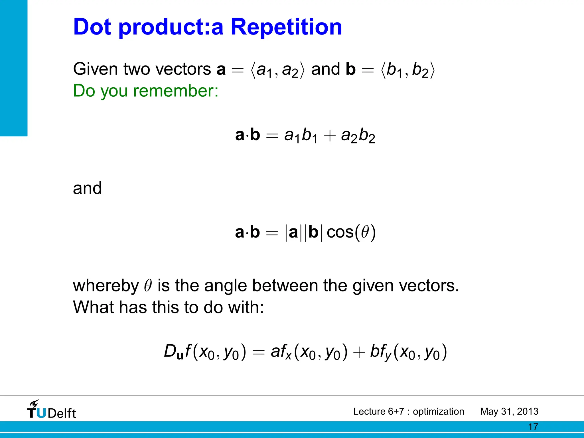 Dot product:a Repetition
Given two vectors a = ha1, a2i and b = hb1, b2i
Do you remember:
a·b = a1b1 + a2b2
and
a·b = |a||b| cos(θ)
whereby θ is the angle between the given vectors.
What has this to do with:
Duf(x0, y0) = afx(x0, y0) + bfy(x0, y0)
Lecture 6+7 : optimization May 31, 2013
17
 