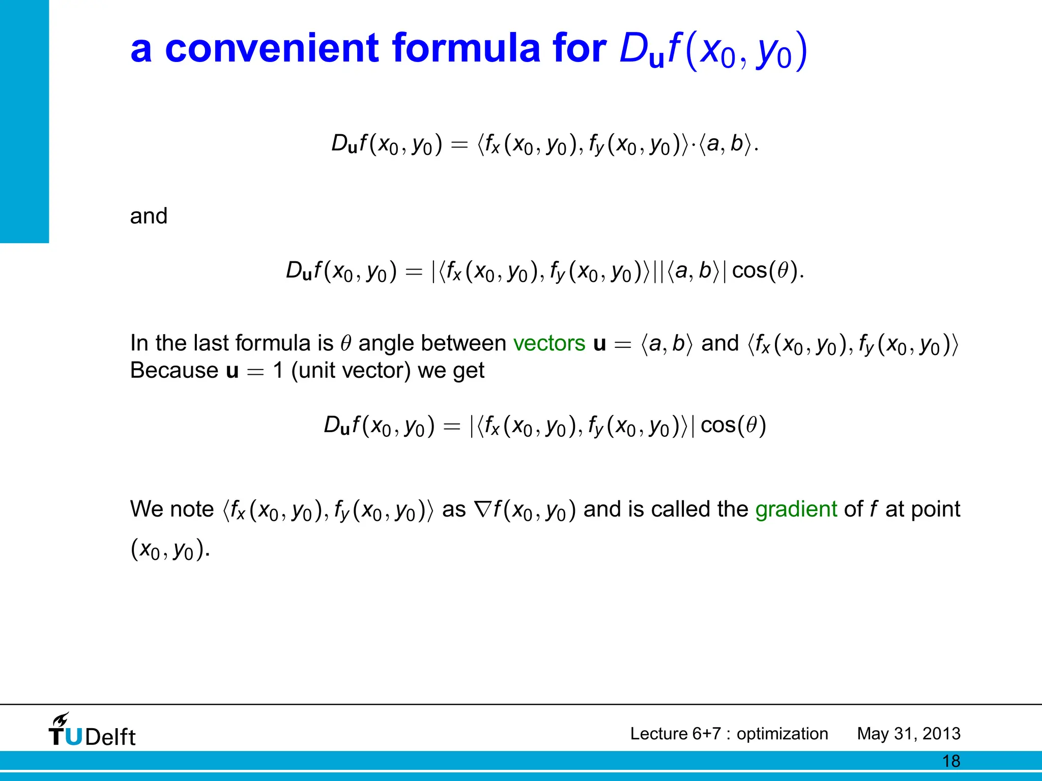 a convenient formula for Duf(x0, y0)
Duf(x0, y0) = hfx (x0, y0), fy (x0, y0)i·ha, bi.
and
Duf(x0, y0) = |hfx (x0, y0), fy (x0, y0)i||ha, bi| cos(θ).
In the last formula is θ angle between vectors u = ha, bi and hfx (x0, y0), fy (x0, y0)i
Because u = 1 (unit vector) we get
Duf(x0, y0) = |hfx (x0, y0), fy (x0, y0)i| cos(θ)
We note hfx (x0, y0), fy (x0, y0)i as ∇f(x0, y0) and is called the gradient of f at point
(x0, y0).
Lecture 6+7 : optimization May 31, 2013
18
 