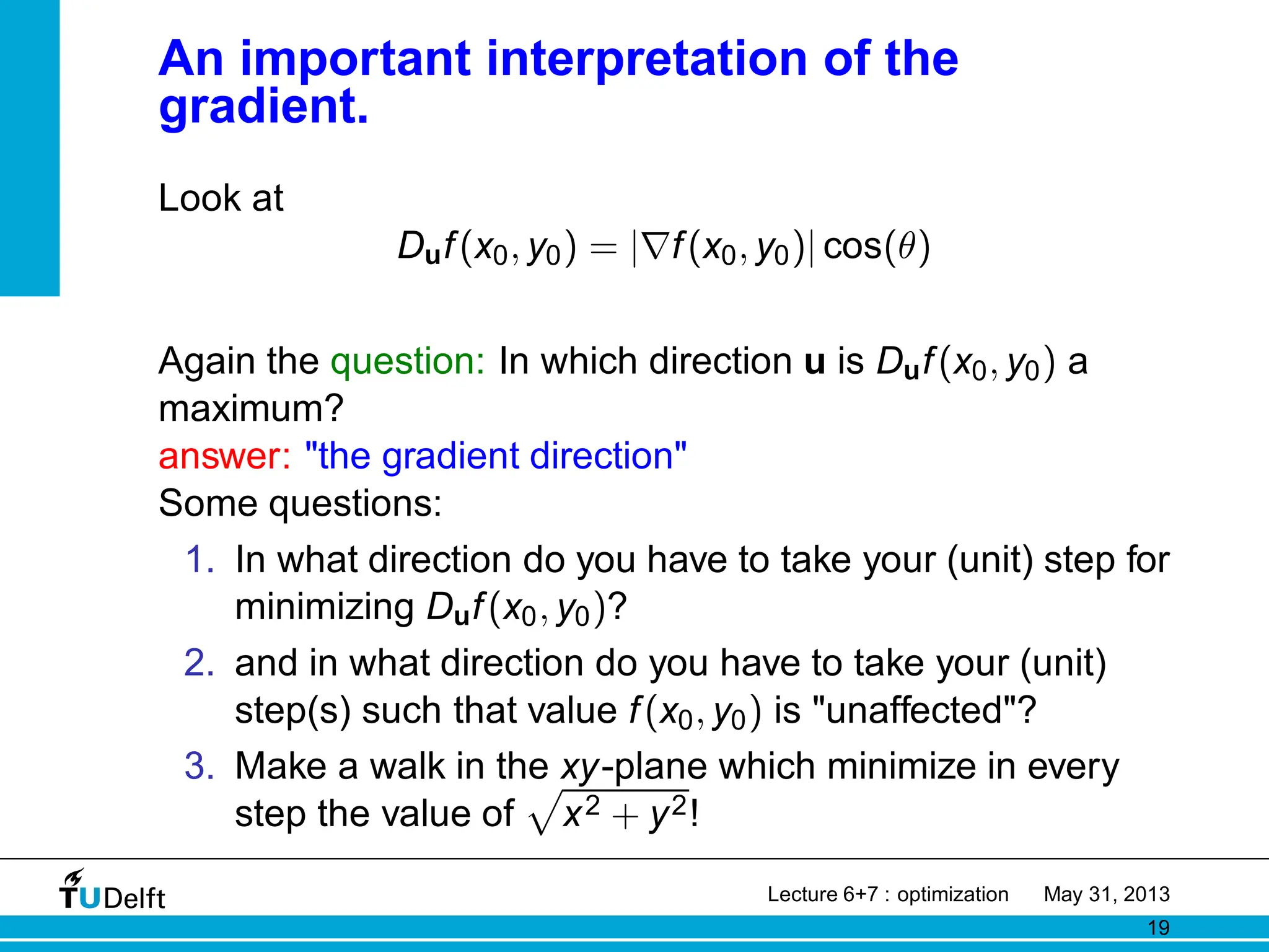 An important interpretation of the
gradient.
Look at
Duf(x0, y0) = |∇f(x0, y0)| cos(θ)
Again the question: In which direction u is Duf(x0, y0) a
maximum?
answer: the gradient direction
Some questions:
1. In what direction do you have to take your (unit) step for
minimizing Duf(x0, y0)?
2. and in what direction do you have to take your (unit)
step(s) such that value f(x0, y0) is unaffected?
3. Make a walk in the xy-plane which minimize in every
step the value of
p
x2 + y2!
Lecture 6+7 : optimization May 31, 2013
19
 