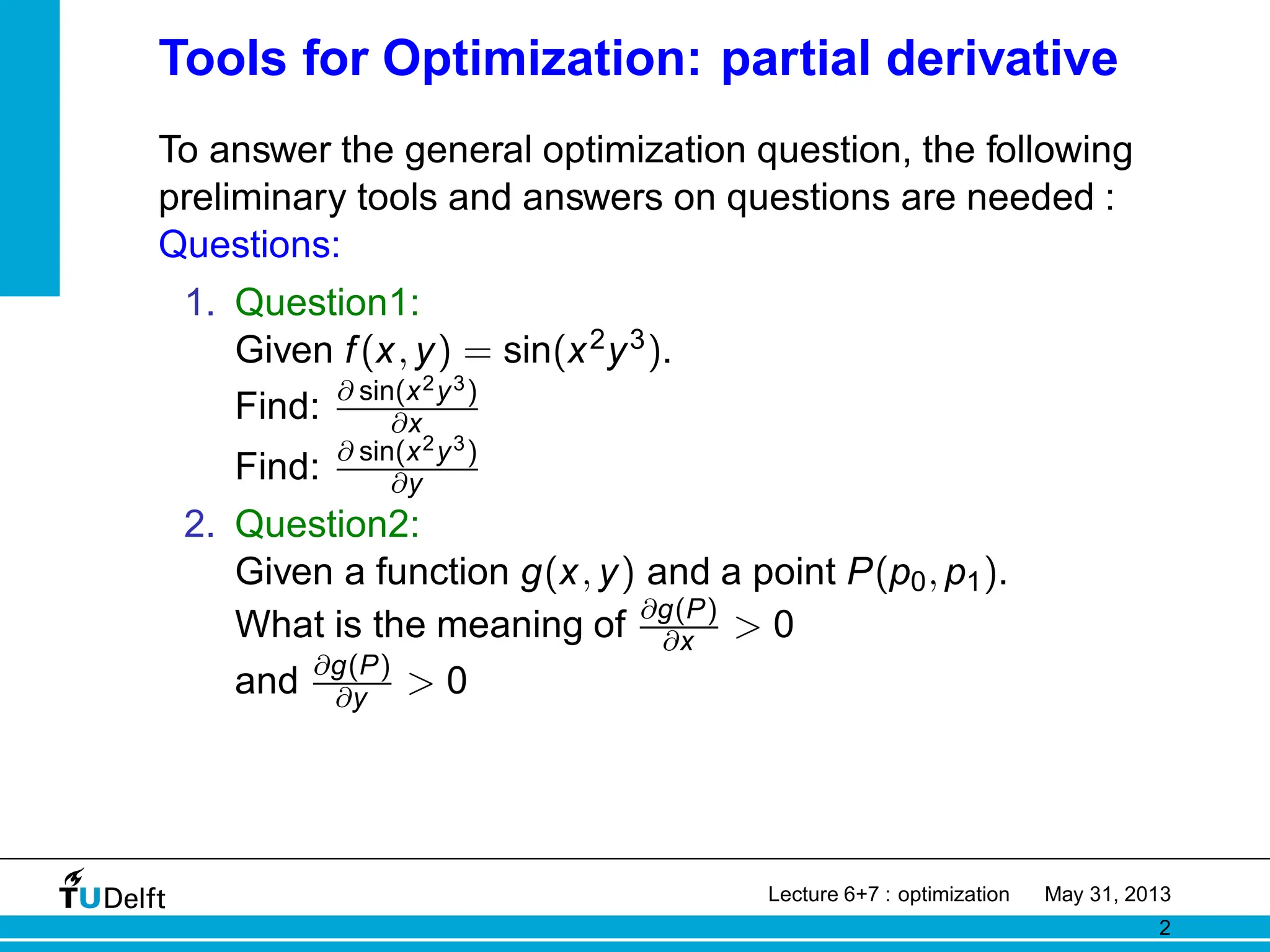 Tools for Optimization: partial derivative
To answer the general optimization question, the following
preliminary tools and answers on questions are needed :
Questions:
1. Question1:
Given f(x, y) = sin(x2y3).
Find: ∂ sin(x2y3)
∂x
Find: ∂ sin(x2y3)
∂y
2. Question2:
Given a function g(x, y) and a point P(p0, p1).
What is the meaning of ∂g(P)
∂x > 0
and ∂g(P)
∂y > 0
Lecture 6+7 : optimization May 31, 2013
2
 