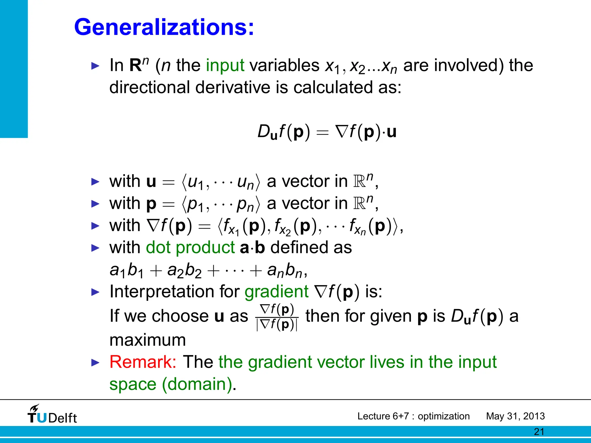 Generalizations:
◮ In Rn (n the input variables x1, x2...xn are involved) the
directional derivative is calculated as:
Duf(p) = ∇f(p)·u
◮ with u = hu1, · · · uni a vector in Rn,
◮ with p = hp1, · · · pni a vector in Rn,
◮ with ∇f(p) = hfx1
(p), fx2
(p), · · · fxn (p)i,
◮ with dot product a·b defined as
a1b1 + a2b2 + · · · + anbn,
◮ Interpretation for gradient ∇f(p) is:
If we choose u as ∇f(p)
|∇f(p)| then for given p is Duf(p) a
maximum
◮ Remark: The the gradient vector lives in the input
space (domain).
Lecture 6+7 : optimization May 31, 2013
21
 